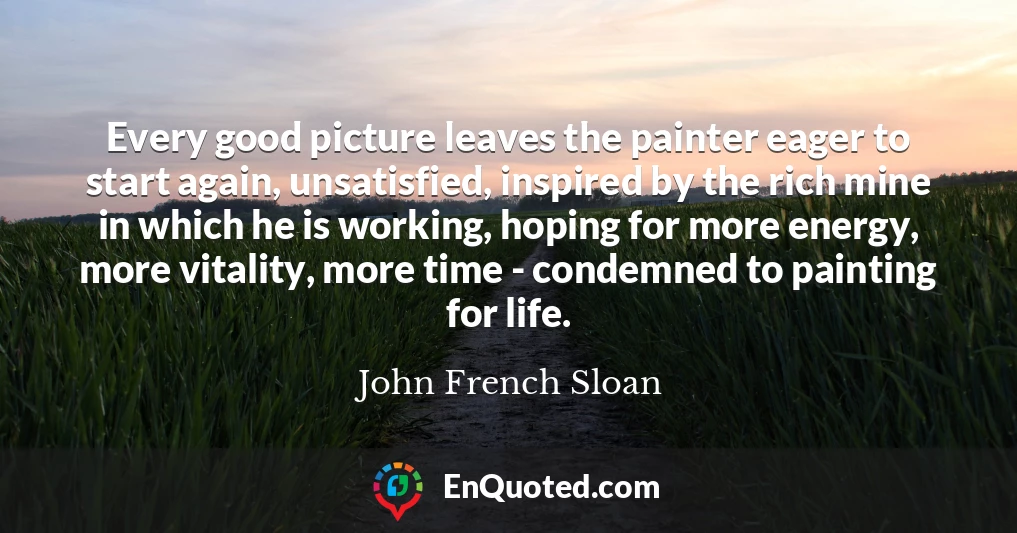Every good picture leaves the painter eager to start again, unsatisfied, inspired by the rich mine in which he is working, hoping for more energy, more vitality, more time - condemned to painting for life.