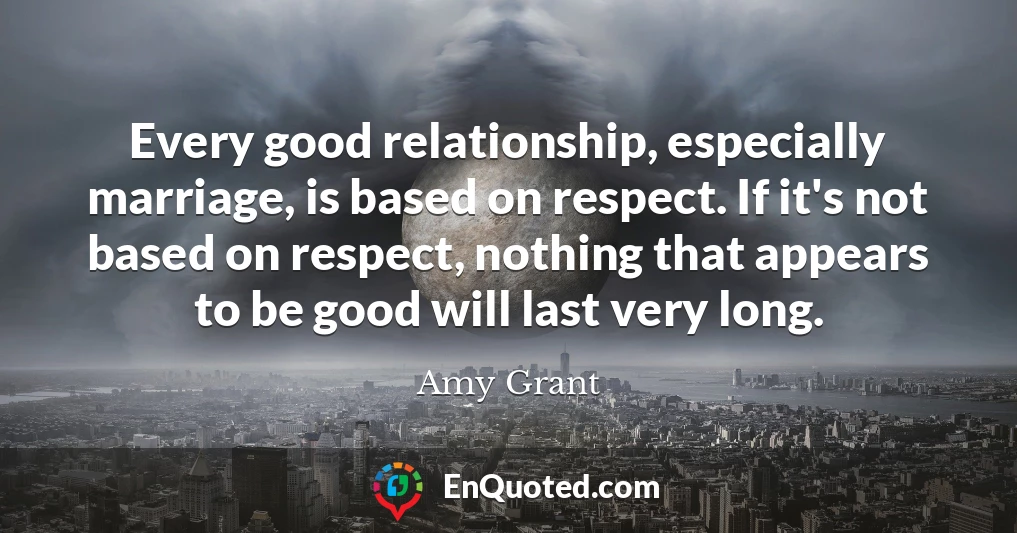 Every good relationship, especially marriage, is based on respect. If it's not based on respect, nothing that appears to be good will last very long.