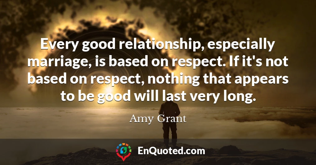 Every good relationship, especially marriage, is based on respect. If it's not based on respect, nothing that appears to be good will last very long.