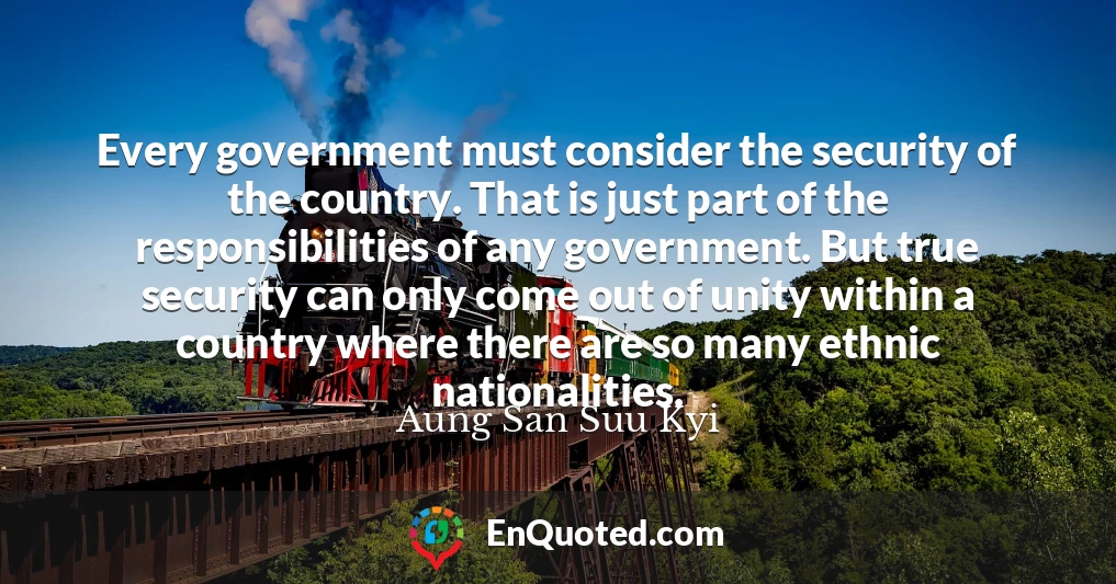 Every government must consider the security of the country. That is just part of the responsibilities of any government. But true security can only come out of unity within a country where there are so many ethnic nationalities.