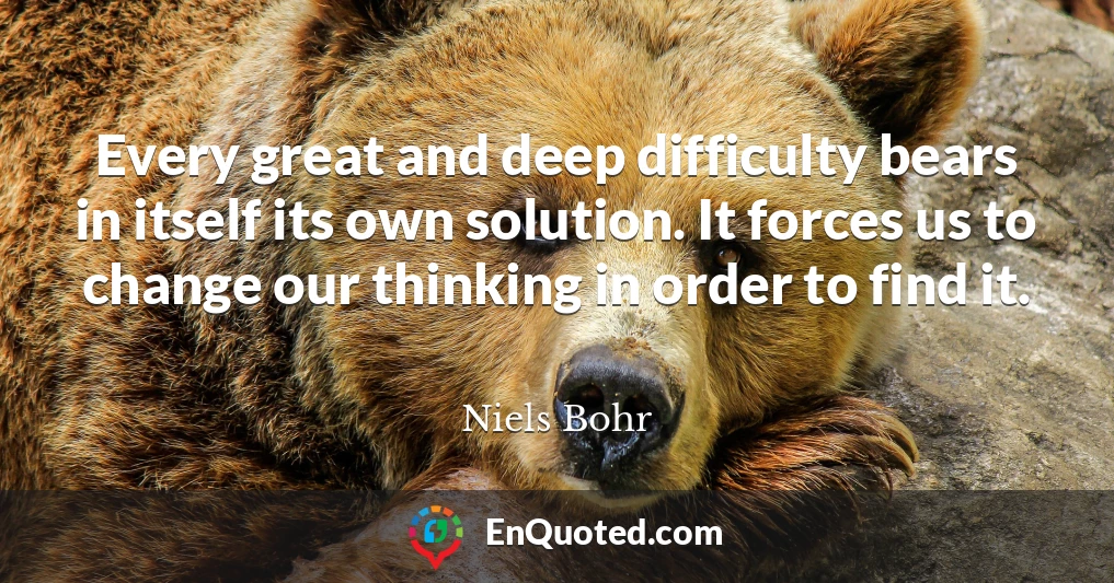 Every great and deep difficulty bears in itself its own solution. It forces us to change our thinking in order to find it.