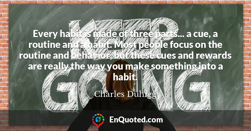 Every habit is made of three parts... a cue, a routine and a habit. Most people focus on the routine and behavior, but these cues and rewards are really the way you make something into a habit.