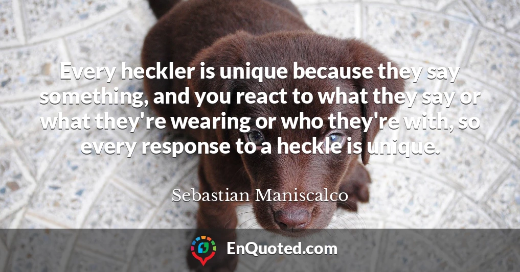 Every heckler is unique because they say something, and you react to what they say or what they're wearing or who they're with, so every response to a heckle is unique.