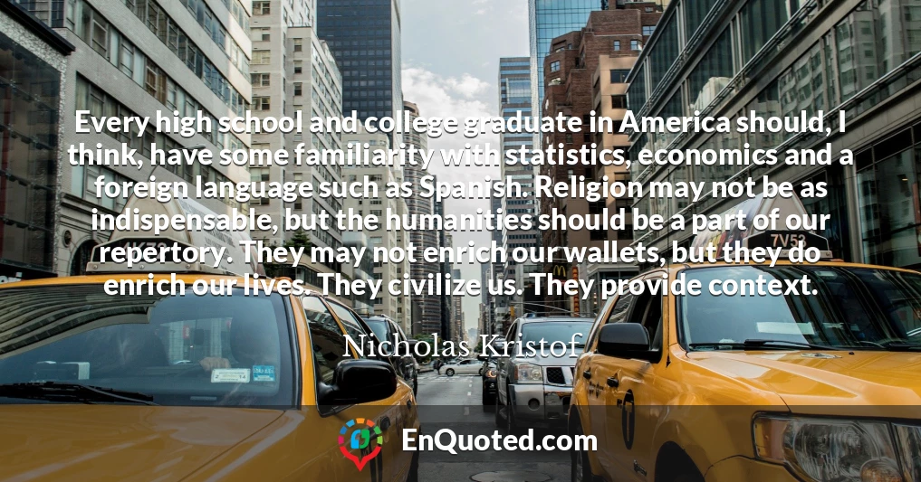 Every high school and college graduate in America should, I think, have some familiarity with statistics, economics and a foreign language such as Spanish. Religion may not be as indispensable, but the humanities should be a part of our repertory. They may not enrich our wallets, but they do enrich our lives. They civilize us. They provide context.