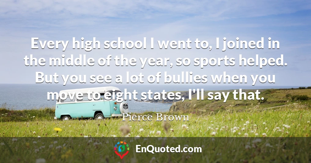 Every high school I went to, I joined in the middle of the year, so sports helped. But you see a lot of bullies when you move to eight states, I'll say that.