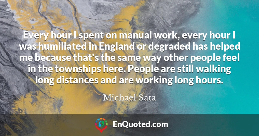 Every hour I spent on manual work, every hour I was humiliated in England or degraded has helped me because that's the same way other people feel in the townships here. People are still walking long distances and are working long hours.