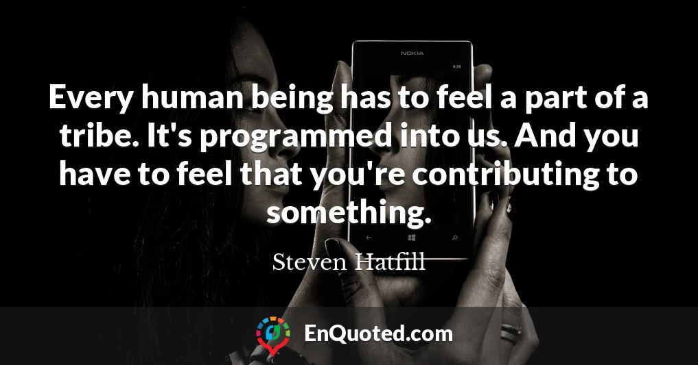 Every human being has to feel a part of a tribe. It's programmed into us. And you have to feel that you're contributing to something.
