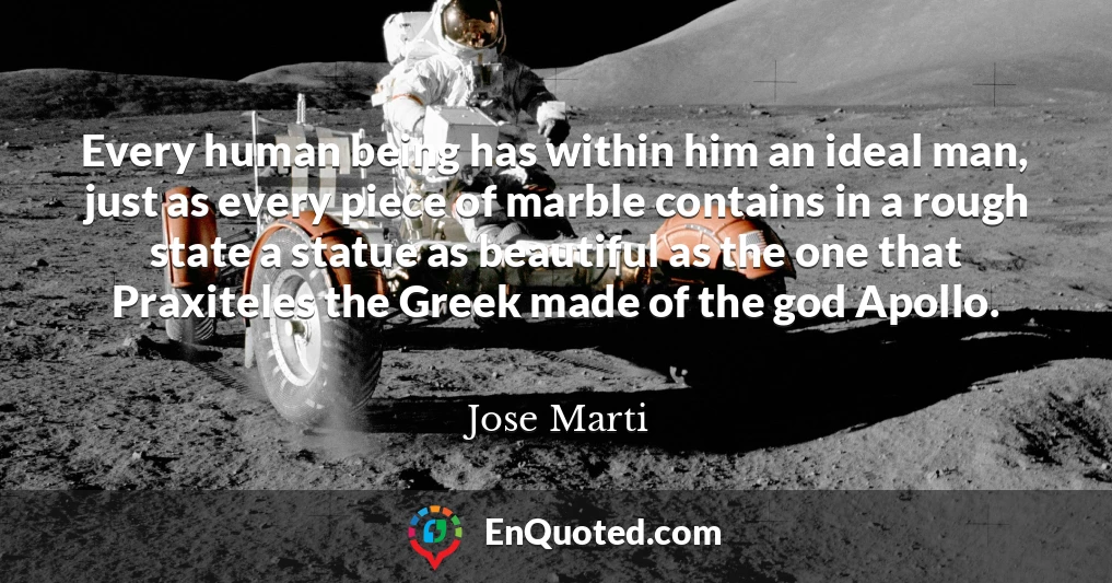 Every human being has within him an ideal man, just as every piece of marble contains in a rough state a statue as beautiful as the one that Praxiteles the Greek made of the god Apollo.