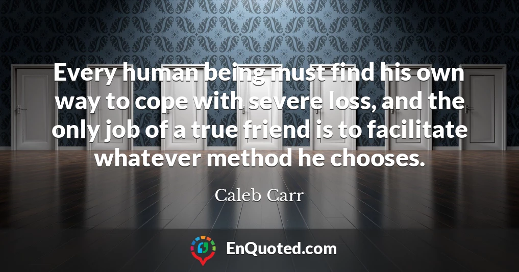 Every human being must find his own way to cope with severe loss, and the only job of a true friend is to facilitate whatever method he chooses.
