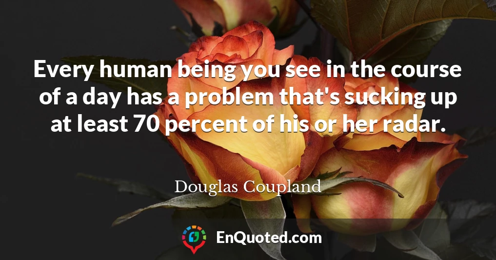 Every human being you see in the course of a day has a problem that's sucking up at least 70 percent of his or her radar.
