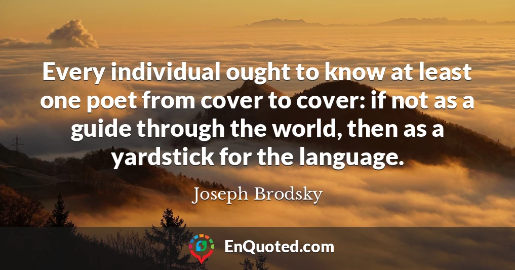 Every individual ought to know at least one poet from cover to cover: if not as a guide through the world, then as a yardstick for the language.