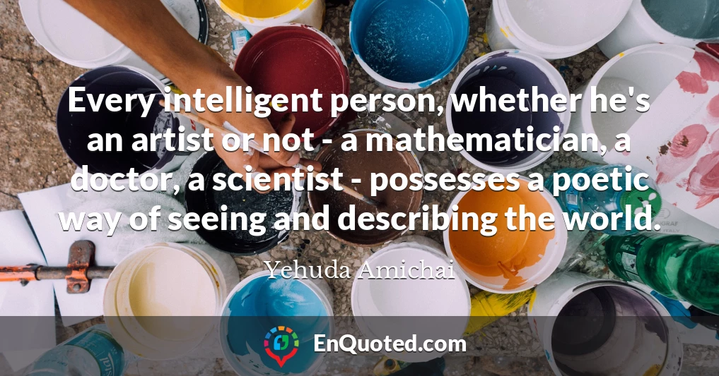 Every intelligent person, whether he's an artist or not - a mathematician, a doctor, a scientist - possesses a poetic way of seeing and describing the world.