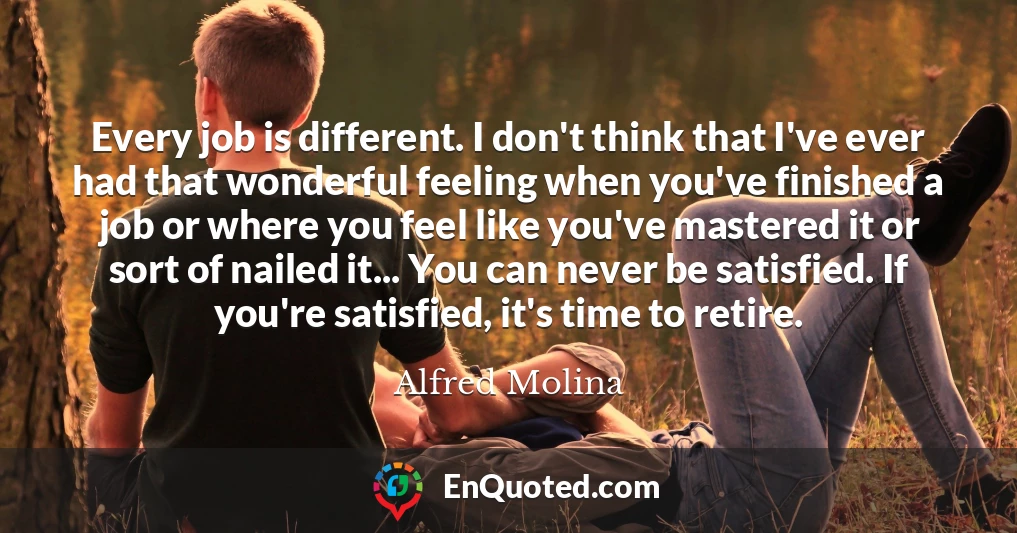 Every job is different. I don't think that I've ever had that wonderful feeling when you've finished a job or where you feel like you've mastered it or sort of nailed it... You can never be satisfied. If you're satisfied, it's time to retire.