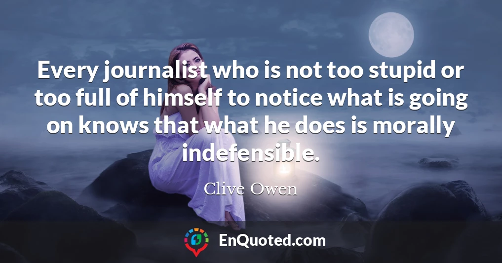 Every journalist who is not too stupid or too full of himself to notice what is going on knows that what he does is morally indefensible.