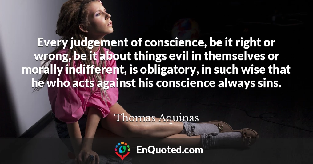 Every judgement of conscience, be it right or wrong, be it about things evil in themselves or morally indifferent, is obligatory, in such wise that he who acts against his conscience always sins.