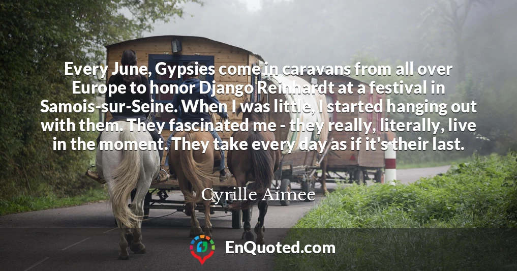 Every June, Gypsies come in caravans from all over Europe to honor Django Reinhardt at a festival in Samois-sur-Seine. When I was little, I started hanging out with them. They fascinated me - they really, literally, live in the moment. They take every day as if it's their last.