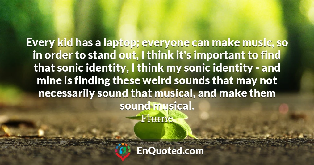 Every kid has a laptop; everyone can make music, so in order to stand out, I think it's important to find that sonic identity, I think my sonic identity - and mine is finding these weird sounds that may not necessarily sound that musical, and make them sound musical.