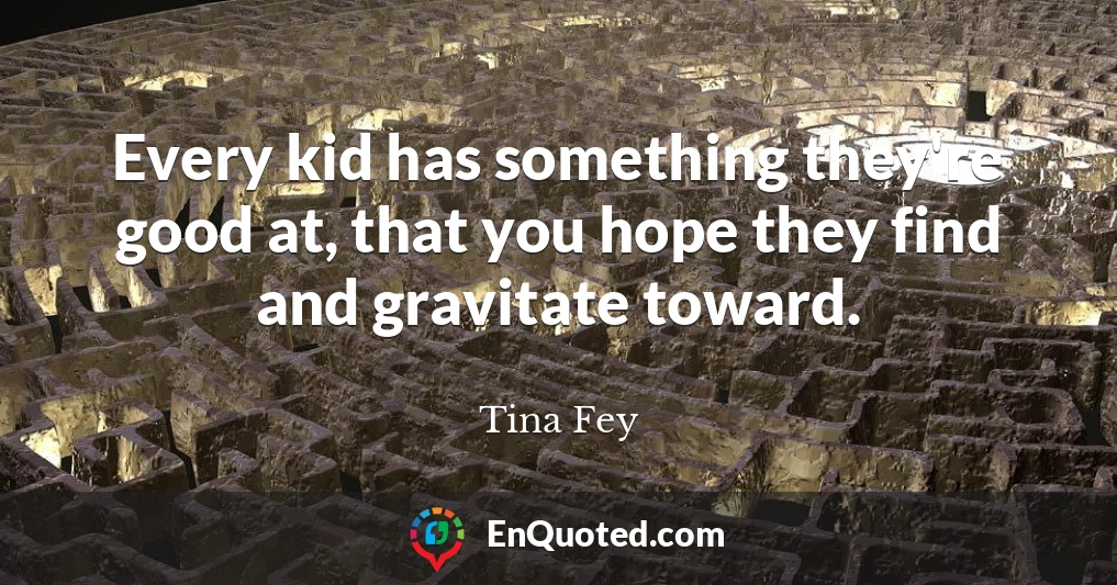 Every kid has something they're good at, that you hope they find and gravitate toward.