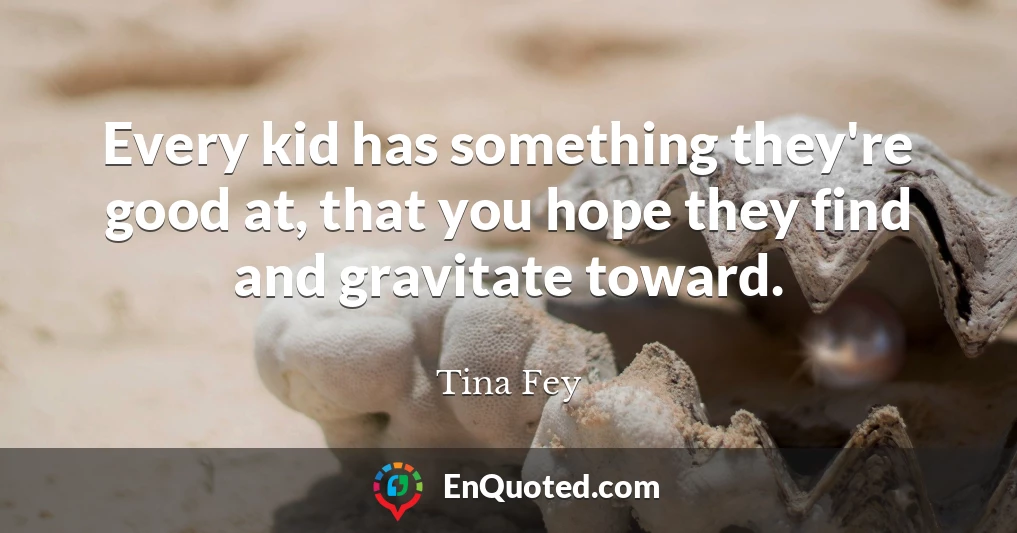 Every kid has something they're good at, that you hope they find and gravitate toward.