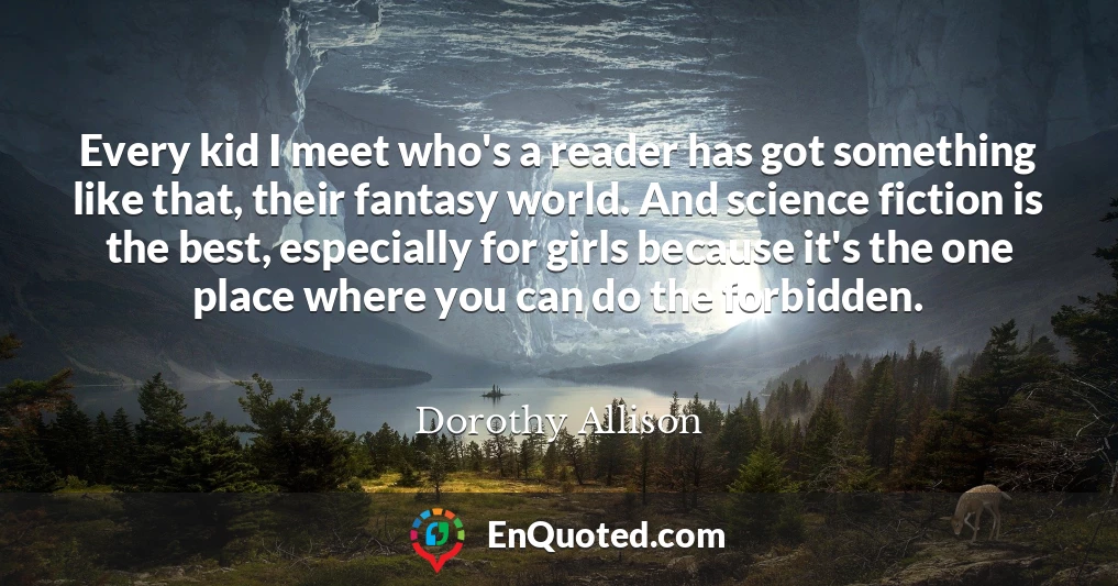 Every kid I meet who's a reader has got something like that, their fantasy world. And science fiction is the best, especially for girls because it's the one place where you can do the forbidden.