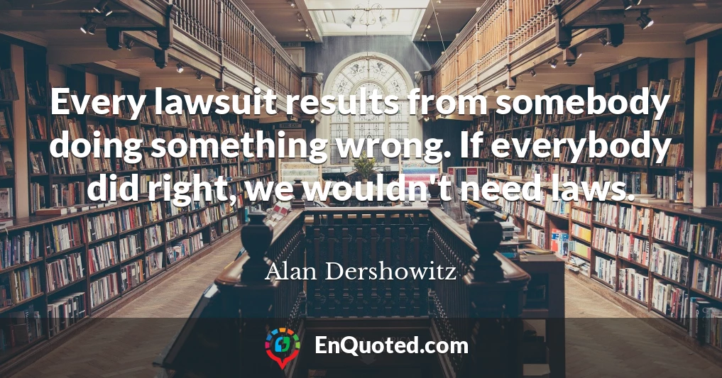 Every lawsuit results from somebody doing something wrong. If everybody did right, we wouldn't need laws.