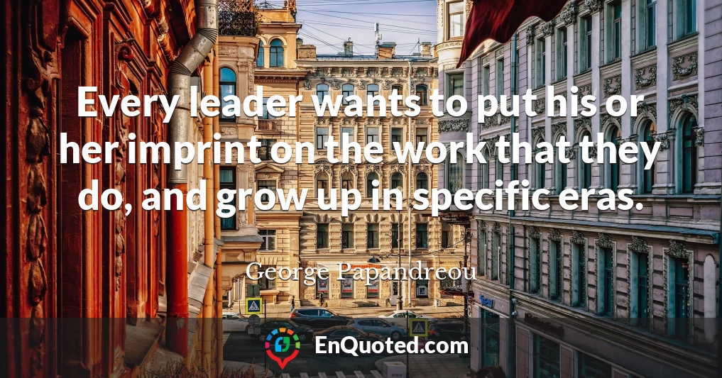Every leader wants to put his or her imprint on the work that they do, and grow up in specific eras.