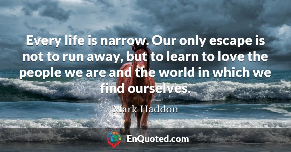 Every life is narrow. Our only escape is not to run away, but to learn to love the people we are and the world in which we find ourselves.