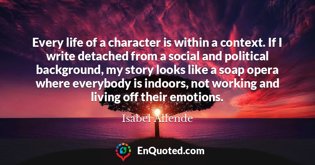 Every life of a character is within a context. If I write detached from a social and political background, my story looks like a soap opera where everybody is indoors, not working and living off their emotions.