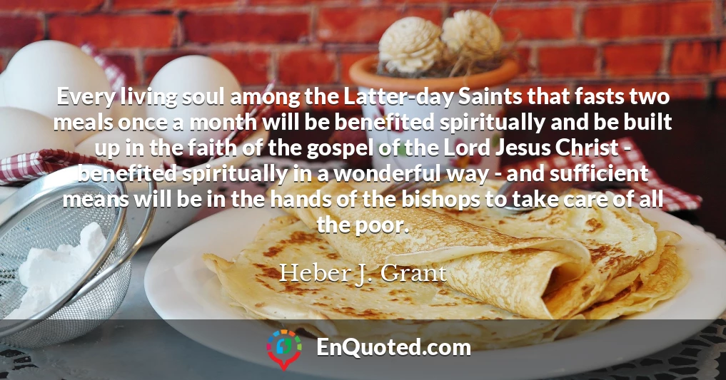 Every living soul among the Latter-day Saints that fasts two meals once a month will be benefited spiritually and be built up in the faith of the gospel of the Lord Jesus Christ - benefited spiritually in a wonderful way - and sufficient means will be in the hands of the bishops to take care of all the poor.