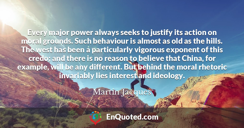 Every major power always seeks to justify its action on moral grounds. Such behaviour is almost as old as the hills. The west has been a particularly vigorous exponent of this credo; and there is no reason to believe that China, for example, will be any different. But behind the moral rhetoric invariably lies interest and ideology.