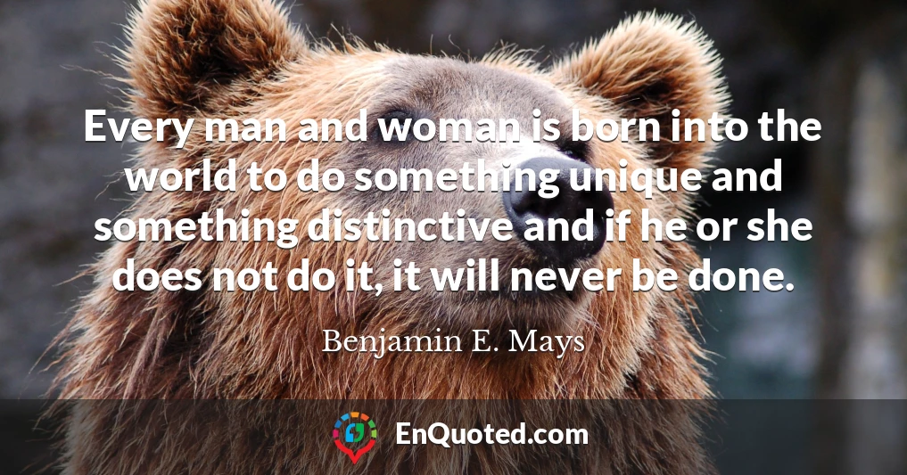 Every man and woman is born into the world to do something unique and something distinctive and if he or she does not do it, it will never be done.