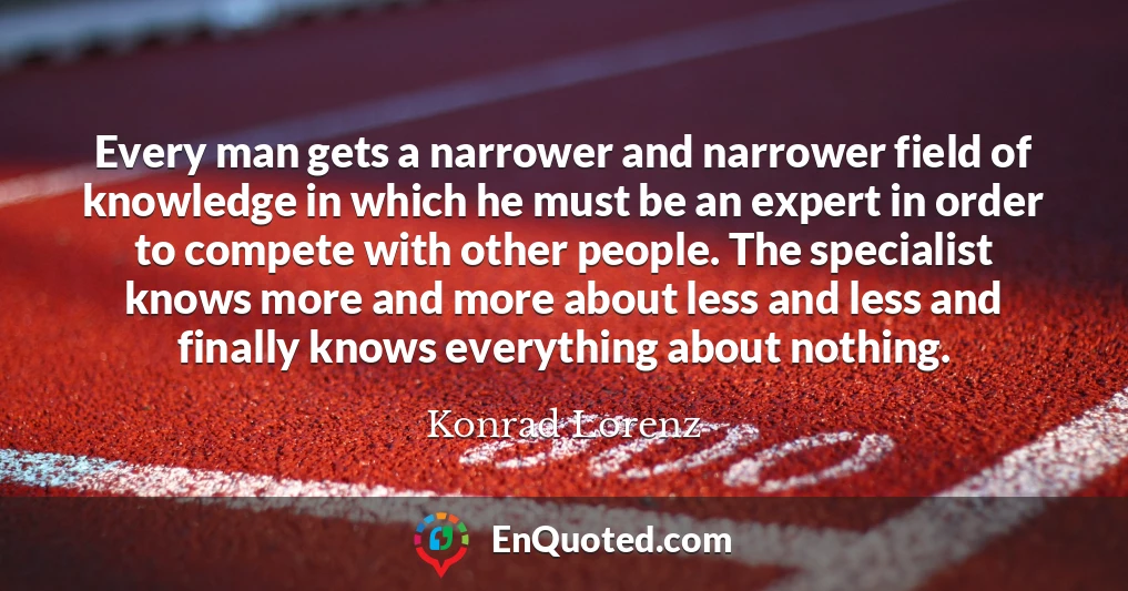 Every man gets a narrower and narrower field of knowledge in which he must be an expert in order to compete with other people. The specialist knows more and more about less and less and finally knows everything about nothing.