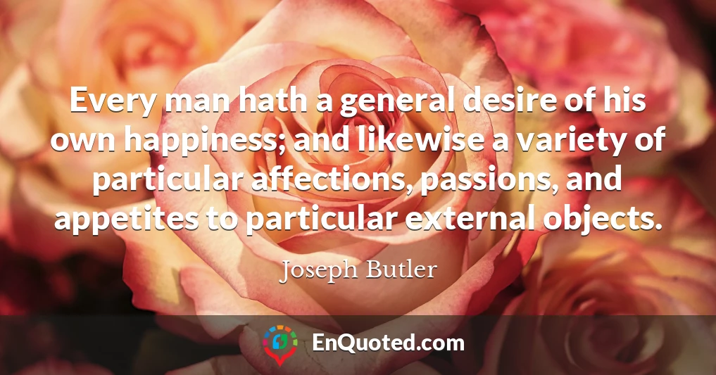 Every man hath a general desire of his own happiness; and likewise a variety of particular affections, passions, and appetites to particular external objects.