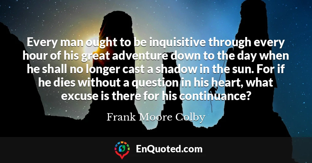Every man ought to be inquisitive through every hour of his great adventure down to the day when he shall no longer cast a shadow in the sun. For if he dies without a question in his heart, what excuse is there for his continuance?