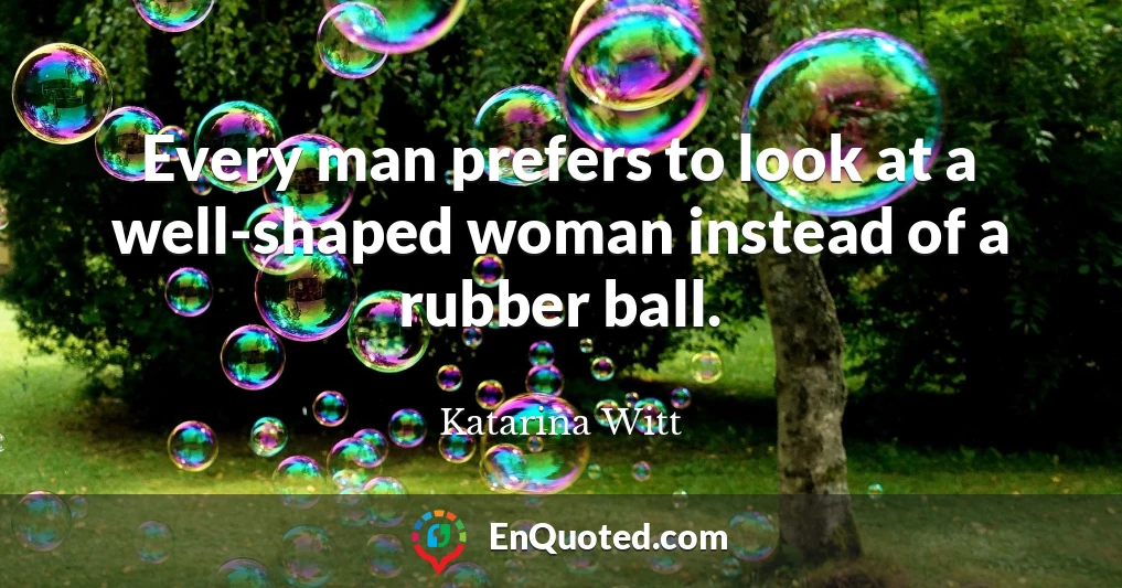 Every man prefers to look at a well-shaped woman instead of a rubber ball.