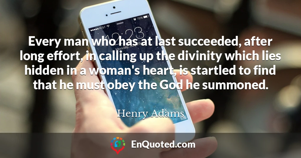 Every man who has at last succeeded, after long effort, in calling up the divinity which lies hidden in a woman's heart, is startled to find that he must obey the God he summoned.