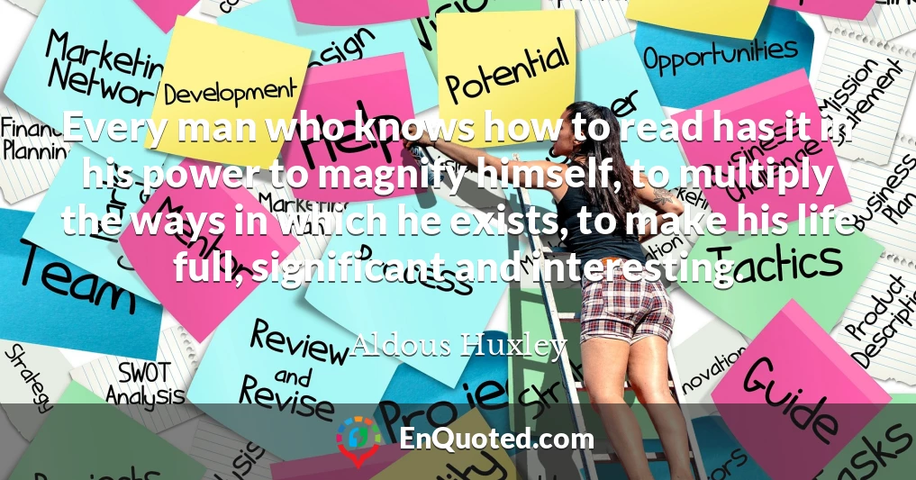 Every man who knows how to read has it in his power to magnify himself, to multiply the ways in which he exists, to make his life full, significant and interesting.