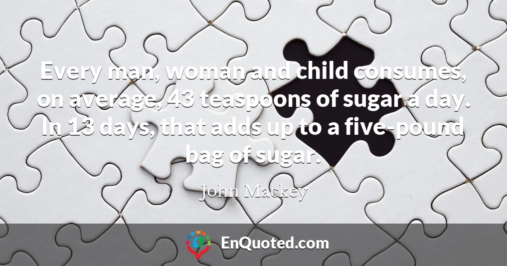 Every man, woman and child consumes, on average, 43 teaspoons of sugar a day. In 13 days, that adds up to a five-pound bag of sugar.