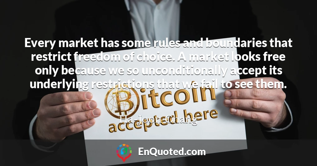 Every market has some rules and boundaries that restrict freedom of choice. A market looks free only because we so unconditionally accept its underlying restrictions that we fail to see them.