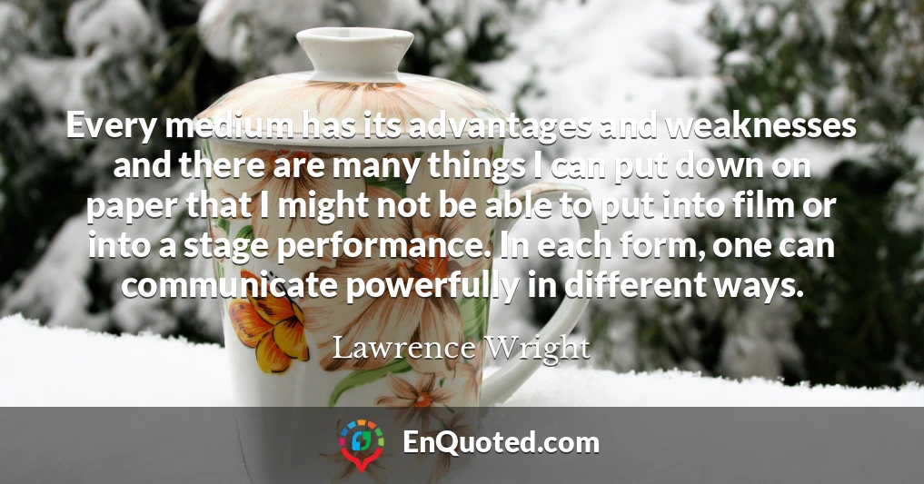 Every medium has its advantages and weaknesses and there are many things I can put down on paper that I might not be able to put into film or into a stage performance. In each form, one can communicate powerfully in different ways.