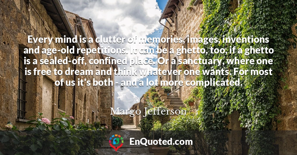 Every mind is a clutter of memories, images, inventions and age-old repetitions. It can be a ghetto, too, if a ghetto is a sealed-off, confined place. Or a sanctuary, where one is free to dream and think whatever one wants. For most of us it's both - and a lot more complicated.