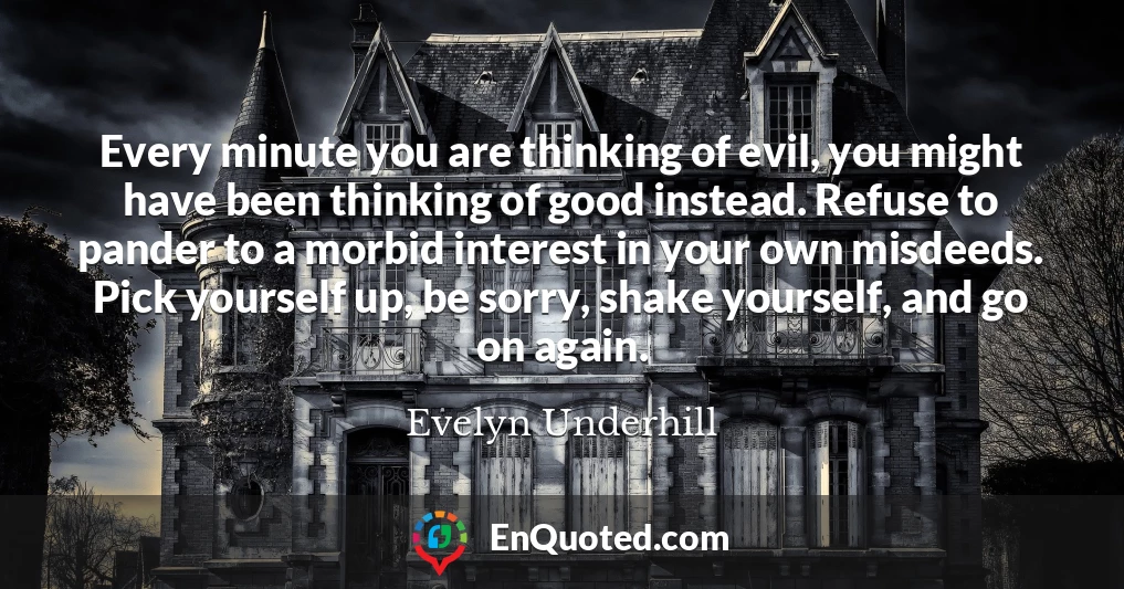 Every minute you are thinking of evil, you might have been thinking of good instead. Refuse to pander to a morbid interest in your own misdeeds. Pick yourself up, be sorry, shake yourself, and go on again.
