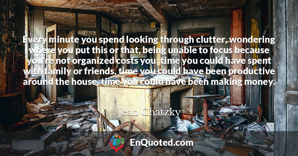 Every minute you spend looking through clutter, wondering where you put this or that, being unable to focus because you're not organized costs you: time you could have spent with family or friends, time you could have been productive around the house, time you could have been making money.