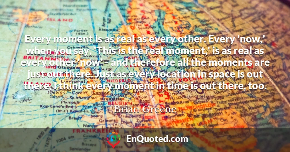 Every moment is as real as every other. Every 'now,' when you say, 'This is the real moment,' is as real as every other 'now' - and therefore all the moments are just out there. Just as every location in space is out there, I think every moment in time is out there, too.