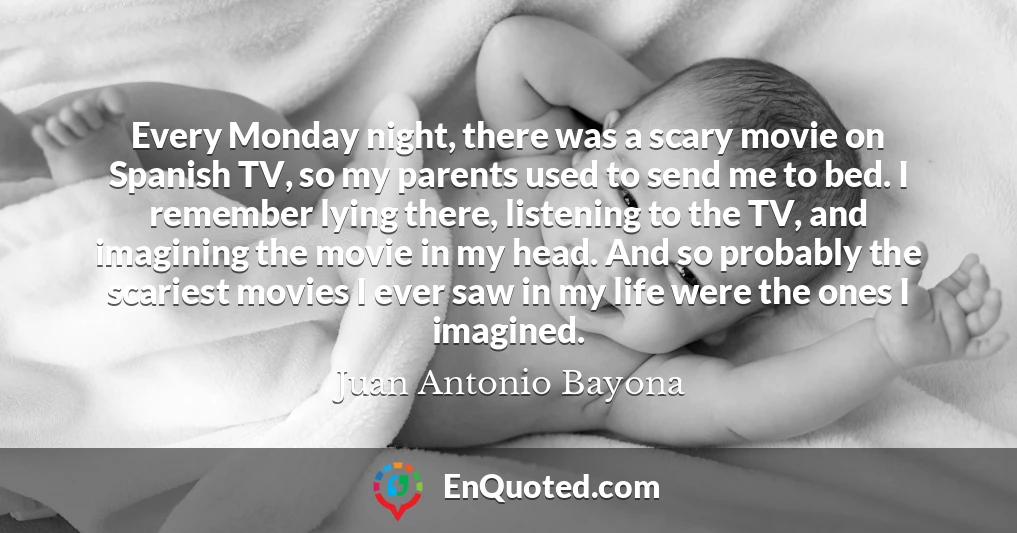 Every Monday night, there was a scary movie on Spanish TV, so my parents used to send me to bed. I remember lying there, listening to the TV, and imagining the movie in my head. And so probably the scariest movies I ever saw in my life were the ones I imagined.