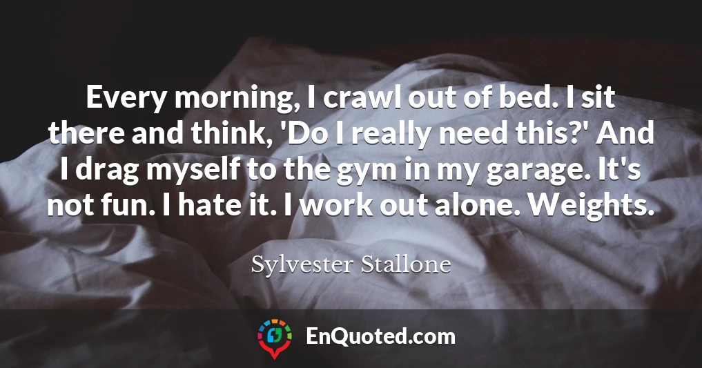 Every morning, I crawl out of bed. I sit there and think, 'Do I really need this?' And I drag myself to the gym in my garage. It's not fun. I hate it. I work out alone. Weights.