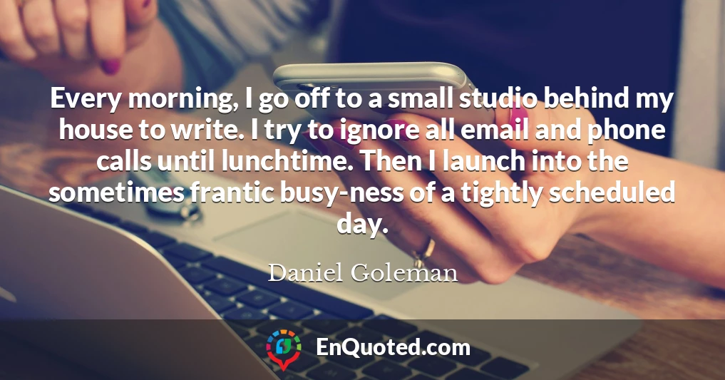 Every morning, I go off to a small studio behind my house to write. I try to ignore all email and phone calls until lunchtime. Then I launch into the sometimes frantic busy-ness of a tightly scheduled day.