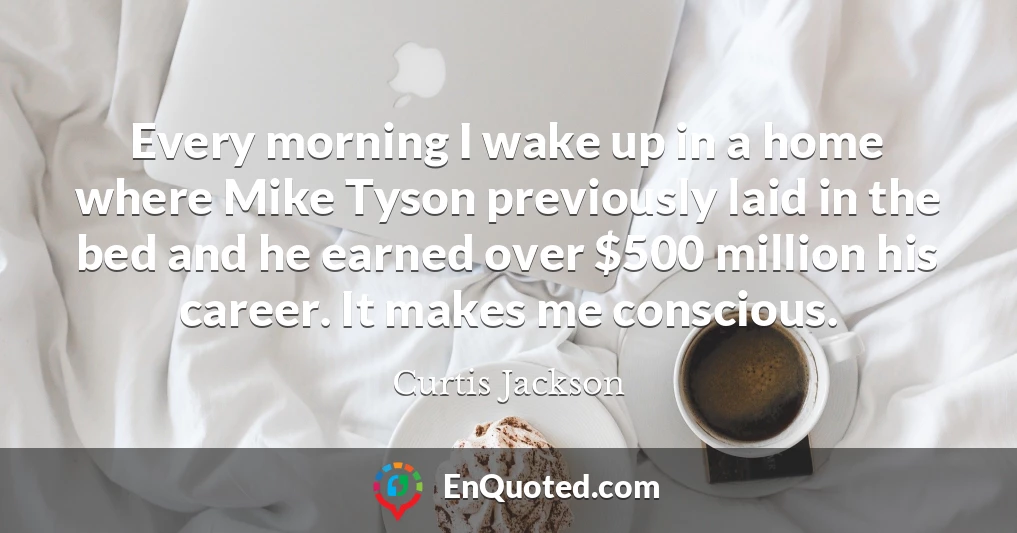 Every morning I wake up in a home where Mike Tyson previously laid in the bed and he earned over $500 million his career. It makes me conscious.