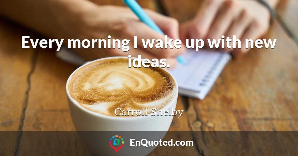Every morning I wake up with new ideas.