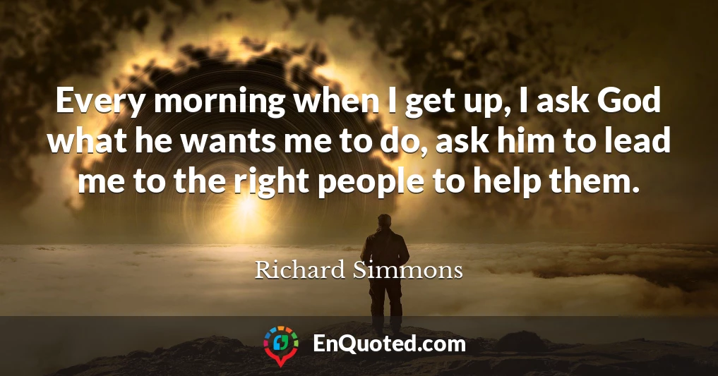 Every morning when I get up, I ask God what he wants me to do, ask him to lead me to the right people to help them.